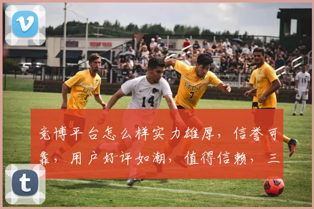 竞博平台怎么样实力雄厚，信誉可靠，用户好评如潮，值得信赖，三重保障，安全可靠